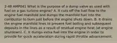 2-48 AMP041 What is the purpose of a dump valve as used with fuel on a gas turbine engine? A. It cuts off the fuel flow to the engine fuel manifold and dumps the manifold fuel into the combustor to burn just before the engine shuts down. B. It drains the engine manifold lines to prevent fuel boiling and subsequent deposits in the lines as a result of residual engine heat (at engine shutdown). C. It dumps extra fuel into the engine in order to provide for quick acceleration during rapid throttle advancement.