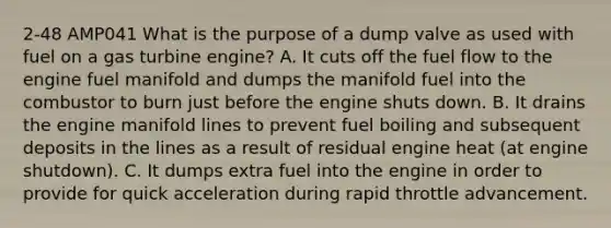 2-48 AMP041 What is the purpose of a dump valve as used with fuel on a gas turbine engine? A. It cuts off the fuel flow to the engine fuel manifold and dumps the manifold fuel into the combustor to burn just before the engine shuts down. B. It drains the engine manifold lines to prevent fuel boiling and subsequent deposits in the lines as a result of residual engine heat (at engine shutdown). C. It dumps extra fuel into the engine in order to provide for quick acceleration during rapid throttle advancement.