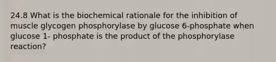 24.8 What is the biochemical rationale for the inhibition of muscle glycogen phosphorylase by glucose 6-phosphate when glucose 1- phosphate is the product of the phosphorylase reaction?