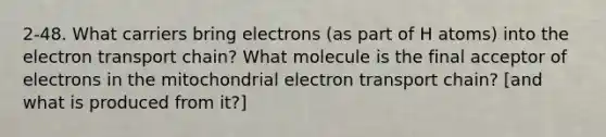 2-48. What carriers bring electrons (as part of H atoms) into the electron transport chain? What molecule is the final acceptor of electrons in the mitochondrial electron transport chain? [and what is produced from it?]