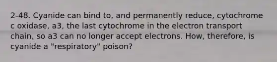 2-48. Cyanide can bind to, and permanently reduce, cytochrome c oxidase, a3, the last cytochrome in the electron transport chain, so a3 can no longer accept electrons. How, therefore, is cyanide a "respiratory" poison?