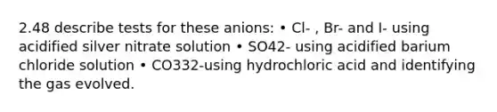 2.48 describe tests for these anions: • Cl- , Br- and I- using acidified silver nitrate solution • SO42- using acidified barium chloride solution • CO332-using hydrochloric acid and identifying the gas evolved.