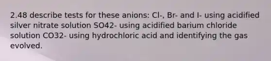 2.48 describe tests for these anions: Cl-, Br- and I- using acidified silver nitrate solution SO42- using acidified barium chloride solution CO32- using hydrochloric acid and identifying the gas evolved.