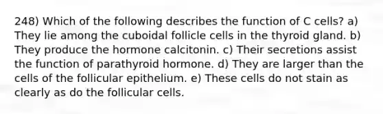 248) Which of the following describes the function of C cells? a) They lie among the cuboidal follicle cells in the thyroid gland. b) They produce the hormone calcitonin. c) Their secretions assist the function of parathyroid hormone. d) They are larger than the cells of the follicular epithelium. e) These cells do not stain as clearly as do the follicular cells.