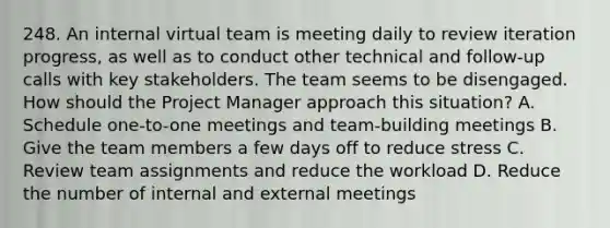 248. An internal virtual team is meeting daily to review iteration progress, as well as to conduct other technical and follow-up calls with key stakeholders. The team seems to be disengaged. How should the Project Manager approach this situation? A. Schedule one-to-one meetings and team-building meetings B. Give the team members a few days off to reduce stress C. Review team assignments and reduce the workload D. Reduce the number of internal and external meetings