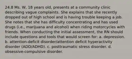 24.8 Ms. W, 18 years old, presents at a community clinic describing vague complaints. She explains that she recently dropped out of high school and is having trouble keeping a job. She notes that she has difficulty concentrating and has used drugs (i.e., marijuana and alcohol) when riding motorcycles with friends. When conducting the initial assessment, the RN should include questions and tools that would screen for: a. depression. b. attention-deficit disorder/attention deficit hyperactivity disorder (ADD/ADHD). c. posttraumatic stress disorder. d. obsessive-compulsive disorder.