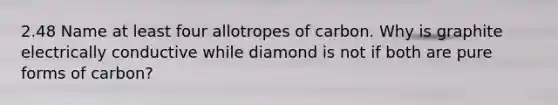 2.48 Name at least four allotropes of carbon. Why is graphite electrically conductive while diamond is not if both are pure forms of carbon?