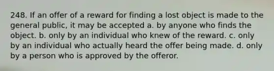 248. If an offer of a reward for finding a lost object is made to the general public, it may be accepted a. by anyone who finds the object. b. only by an individual who knew of the reward. c. only by an individual who actually heard the offer being made. d. only by a person who is approved by the offeror.