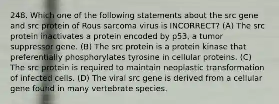 248. Which one of the following statements about the src gene and src protein of Rous sarcoma virus is INCORRECT? (A) The src protein inactivates a protein encoded by p53, a tumor suppressor gene. (B) The src protein is a protein kinase that preferentially phosphorylates tyrosine in cellular proteins. (C) The src protein is required to maintain neoplastic transformation of infected cells. (D) The viral src gene is derived from a cellular gene found in many vertebrate species.