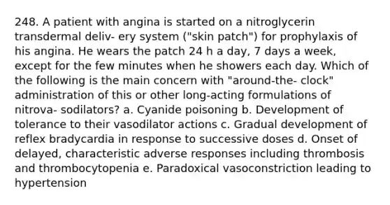 248. A patient with angina is started on a nitroglycerin transdermal deliv- ery system ("skin patch") for prophylaxis of his angina. He wears the patch 24 h a day, 7 days a week, except for the few minutes when he showers each day. Which of the following is the main concern with "around-the- clock" administration of this or other long-acting formulations of nitrova- sodilators? a. Cyanide poisoning b. Development of tolerance to their vasodilator actions c. Gradual development of reflex bradycardia in response to successive doses d. Onset of delayed, characteristic adverse responses including thrombosis and thrombocytopenia e. Paradoxical vasoconstriction leading to hypertension