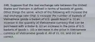 248. Suppose that the real exchange rate between the United States and Vietnam is defined in terms of baskets of goods. Other things the same, which of the following will increase the real exchange rate (that is increase the number of baskets of Vietnamese goods a basket of U.S. goods buys)? a. (i) an increase in the quantity of Vietnamese currency that can be purchased with a dollar b. (ii) an increase in the price of U.S. baskets of goods c. (iii) a decrease in the price in Vietnamese currency of Vietnamese goods d. All of (i), (ii), and (iii) are correct.