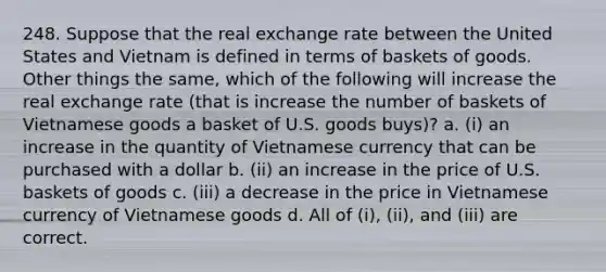 248. Suppose that the real exchange rate between the United States and Vietnam is defined in terms of baskets of goods. Other things the same, which of the following will increase the real exchange rate (that is increase the number of baskets of Vietnamese goods a basket of U.S. goods buys)? a. (i) an increase in the quantity of Vietnamese currency that can be purchased with a dollar b. (ii) an increase in the price of U.S. baskets of goods c. (iii) a decrease in the price in Vietnamese currency of Vietnamese goods d. All of (i), (ii), and (iii) are correct.