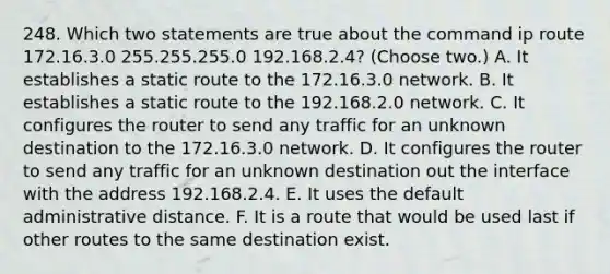 248. Which two statements are true about the command ip route 172.16.3.0 255.255.255.0 192.168.2.4? (Choose two.) A. It establishes a static route to the 172.16.3.0 network. B. It establishes a static route to the 192.168.2.0 network. C. It configures the router to send any traffic for an unknown destination to the 172.16.3.0 network. D. It configures the router to send any traffic for an unknown destination out the interface with the address 192.168.2.4. E. It uses the default administrative distance. F. It is a route that would be used last if other routes to the same destination exist.