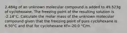 2.484g of an unknown molecular compound is added to 49.523g of cyclohexane. The freezing point of the resulting solution is -2.14°C. Calculate the molar mass of the unknown molecular compound given that the freezing point of pure cyclohexane is 6.50°C and that for cyclohexane Kf=-20.0 °C/m.