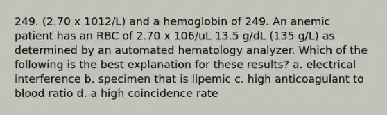 249. (2.70 x 1012/L) and a hemoglobin of 249. An anemic patient has an RBC of 2.70 x 106/uL 13.5 g/dL (135 g/L) as determined by an automated hematology analyzer. Which of the following is the best explanation for these results? a. electrical interference b. specimen that is lipemic c. high anticoagulant to blood ratio d. a high coincidence rate