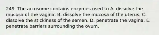 249. The acrosome contains enzymes used to A. dissolve the mucosa of the vagina. B. dissolve the mucosa of the uterus. C. dissolve the stickiness of the semen. D. penetrate the vagina. E. penetrate barriers surrounding the ovum.