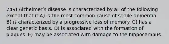 249) Alzheimerʹs disease is characterized by all of the following except that it A) is the most common cause of senile dementia. B) is characterized by a progressive loss of memory. C) has a clear genetic basis. D) is associated with the formation of plaques. E) may be associated with damage to the hippocampus.