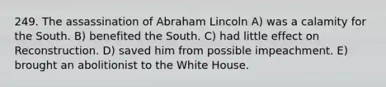 249. The assassination of Abraham Lincoln A) was a calamity for the South. B) benefited the South. C) had little effect on Reconstruction. D) saved him from possible impeachment. E) brought an abolitionist to the White House.