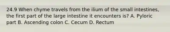 24.9 When chyme travels from the ilium of <a href='https://www.questionai.com/knowledge/kt623fh5xn-the-small-intestine' class='anchor-knowledge'>the small intestine</a>s, the first part of the <a href='https://www.questionai.com/knowledge/kGQjby07OK-large-intestine' class='anchor-knowledge'>large intestine</a> it encounters is? A. Pyloric part B. Ascending colon C. Cecum D. Rectum