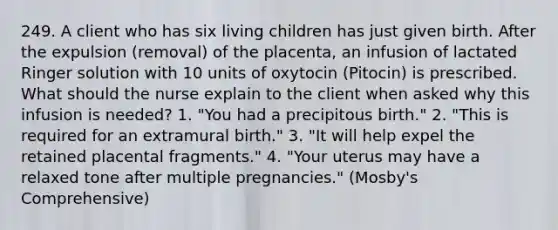 249. A client who has six living children has just given birth. After the expulsion (removal) of the placenta, an infusion of lactated Ringer solution with 10 units of oxytocin (Pitocin) is prescribed. What should the nurse explain to the client when asked why this infusion is needed? 1. "You had a precipitous birth." 2. "This is required for an extramural birth." 3. "It will help expel the retained placental fragments." 4. "Your uterus may have a relaxed tone after multiple pregnancies." (Mosby's Comprehensive)