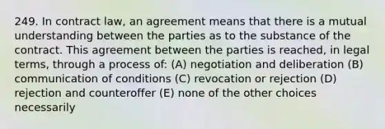 249. In contract law, an agreement means that there is a mutual understanding between the parties as to the substance of the contract. This agreement between the parties is reached, in legal terms, through a process of: (A) negotiation and deliberation (B) communication of conditions (C) revocation or rejection (D) rejection and counteroffer (E) none of the other choices necessarily