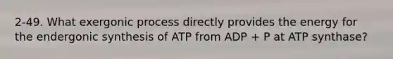 2-49. What exergonic process directly provides the energy for the endergonic synthesis of ATP from ADP + P at ATP synthase?