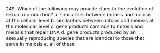 249. Which of the following may provide clues to the evolution of sexual reproduction? a. similarities between mitosis and meiosis at the cellular level b. similarities between mitosis and meiosis at the molecular level c. gene products common to mitosis and meiosis that repair DNA d. gene products produced by an asexually reproducing species that are identical to those that serve in meiosis e. all of these