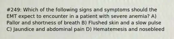 #249: Which of the following signs and symptoms should the EMT expect to encounter in a patient with severe anemia? A) Pallor and shortness of breath B) Flushed skin and a slow pulse C) Jaundice and abdominal pain D) Hematemesis and nosebleed