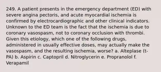 249. A patient presents in the emergency department (ED) with severe angina pectoris, and acute myocardial ischemia is confirmed by electrocardiographic and other clinical indicators. Unknown to the ED team is the fact that the ischemia is due to coronary vasospasm, not to coronary occlusion with thrombi. Given this etiology, which one of the following drugs, administered in usually effective doses, may actually make the vasospasm, and the resulting ischemia, worse? a. Alteplase (t-PA) b. Aspirin c. Captopril d. Nitroglycerin e. Propranolol f. Verapamil