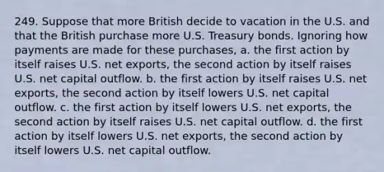 249. Suppose that more British decide to vacation in the U.S. and that the British purchase more U.S. Treasury bonds. Ignoring how payments are made for these purchases, a. the first action by itself raises U.S. net exports, the second action by itself raises U.S. net capital outflow. b. the first action by itself raises U.S. net exports, the second action by itself lowers U.S. net capital outflow. c. the first action by itself lowers U.S. net exports, the second action by itself raises U.S. net capital outflow. d. the first action by itself lowers U.S. net exports, the second action by itself lowers U.S. net capital outflow.