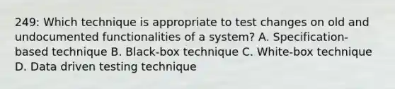 249: Which technique is appropriate to test changes on old and undocumented functionalities of a system? A. Specification-based technique B. Black-box technique C. White-box technique D. Data driven testing technique