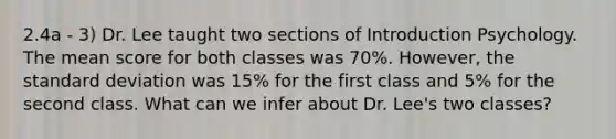 2.4a - 3) Dr. Lee taught two sections of Introduction Psychology. The mean score for both classes was 70%. However, the standard deviation was 15% for the first class and 5% for the second class. What can we infer about Dr. Lee's two classes?