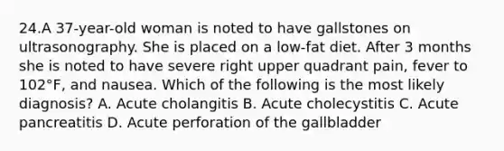 24.A 37-year-old woman is noted to have gallstones on ultrasonography. She is placed on a low-fat diet. After 3 months she is noted to have severe right upper quadrant pain, fever to 102°F, and nausea. Which of the following is the most likely diagnosis? A. Acute cholangitis B. Acute cholecystitis C. Acute pancreatitis D. Acute perforation of the gallbladder