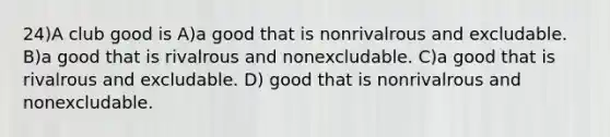 24)A club good is A)a good that is nonrivalrous and excludable. B)a good that is rivalrous and nonexcludable. C)a good that is rivalrous and excludable. D) good that is nonrivalrous and nonexcludable.