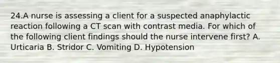 24.A nurse is assessing a client for a suspected anaphylactic reaction following a CT scan with contrast media. For which of the following client findings should the nurse intervene first? A. Urticaria B. Stridor C. Vomiting D. Hypotension