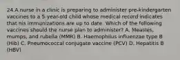 24.A nurse in a clinic is preparing to administer pre-kindergarten vaccines to a 5-year-old child whose medical record indicates that his immunizations are up to date. Which of the following vaccines should the nurse plan to administer? A. Measles, mumps, and rubella (MMR) B. Haemophilus influenzae type B (Hib) C. Pneumococcal conjugate vaccine (PCV) D. Hepatitis B (HBV)