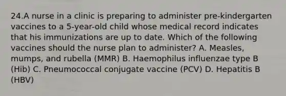 24.A nurse in a clinic is preparing to administer pre-kindergarten vaccines to a 5-year-old child whose medical record indicates that his immunizations are up to date. Which of the following vaccines should the nurse plan to administer? A. Measles, mumps, and rubella (MMR) B. Haemophilus influenzae type B (Hib) C. Pneumococcal conjugate vaccine (PCV) D. Hepatitis B (HBV)