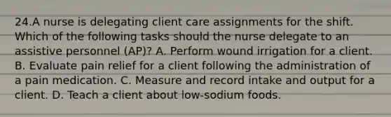 24.A nurse is delegating client care assignments for the shift. Which of the following tasks should the nurse delegate to an assistive personnel (AP)? A. Perform wound irrigation for a client. B. Evaluate pain relief for a client following the administration of a pain medication. C. Measure and record intake and output for a client. D. Teach a client about low-sodium foods.