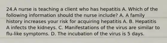 24.A nurse is teaching a client who has hepatitis A. Which of the following information should the nurse include? A. A family history increases your risk for acquiring hepatitis A. B. Hepatitis A infects the kidneys. C. Manifestations of the virus are similar to flu-like symptoms. D. The incubation of the virus is 5 days.