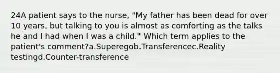 24A patient says to the nurse, "My father has been dead for over 10 years, but talking to you is almost as comforting as the talks he and I had when I was a child." Which term applies to the patient's comment?a.Superegob.Transferencec.Reality testingd.Counter-transference