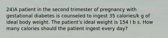 24)A patient in the second trimester of pregnancy with gestational diabetes is counseled to ingest 35 calories/k g of ideal body weight. The patient's ideal weight is 154 l b s. How many calories should the patient ingest every day?