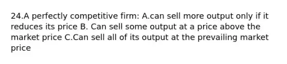 24.A perfectly competitive firm: A.can sell more output only if it reduces its price B. Can sell some output at a price above the market price C.Can sell all of its output at the prevailing market price