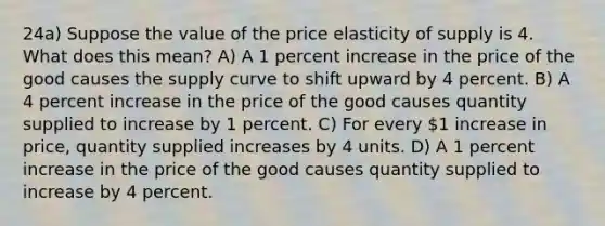 24a) Suppose the value of the price elasticity of supply is 4. What does this mean? A) A 1 percent increase in the price of the good causes the supply curve to shift upward by 4 percent. B) A 4 percent increase in the price of the good causes quantity supplied to increase by 1 percent. C) For every 1 increase in price, quantity supplied increases by 4 units. D) A 1 percent increase in the price of the good causes quantity supplied to increase by 4 percent.