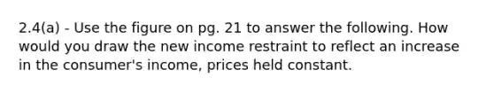 2.4(a) - Use the figure on pg. 21 to answer the following. How would you draw the new income restraint to reflect an increase in the consumer's income, prices held constant.