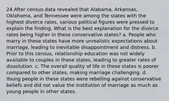 ​24.​After census data revealed that Alabama, Arkansas, Oklahoma, and Tennessee were among the states with the highest divorce rates, various political figures were pressed to explain the finding. What is the best explanation for the divorce rates being higher in these conservative states? a. People who marry in these states have more unrealistic expectations about marriage, leading to inevitable disappointment and distress. b. Prior to this census, relationship education was not widely available to couples in these states, leading to greater rates of dissolution. c. The overall quality of life in these states is poorer compared to other states, making marriage challenging. d. Young people in these states were rebelling against conservative beliefs and did not value the institution of marriage as much as young people in other states.