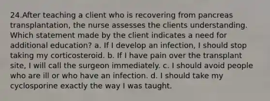 24.After teaching a client who is recovering from pancreas transplantation, the nurse assesses the clients understanding. Which statement made by the client indicates a need for additional education? a. If I develop an infection, I should stop taking my corticosteroid. b. If I have pain over the transplant site, I will call the surgeon immediately. c. I should avoid people who are ill or who have an infection. d. I should take my cyclosporine exactly the way I was taught.