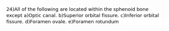 24)All of the following are located within the sphenoid bone except a)Optic canal. b)Superior orbital fissure. c)Inferior orbital fissure. d)Foramen ovale. e)Foramen rotundum