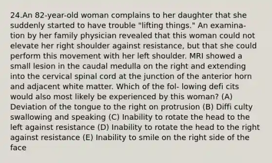 24.An 82-year-old woman complains to her daughter that she suddenly started to have trouble "lifting things." An examina- tion by her family physician revealed that this woman could not elevate her right shoulder against resistance, but that she could perform this movement with her left shoulder. MRI showed a small lesion in the caudal medulla on the right and extending into the cervical spinal cord at the junction of the anterior horn and adjacent white matter. Which of the fol- lowing defi cits would also most likely be experienced by this woman? (A) Deviation of the tongue to the right on protrusion (B) Diffi culty swallowing and speaking (C) Inability to rotate the head to the left against resistance (D) Inability to rotate the head to the right against resistance (E) Inability to smile on the right side of the face