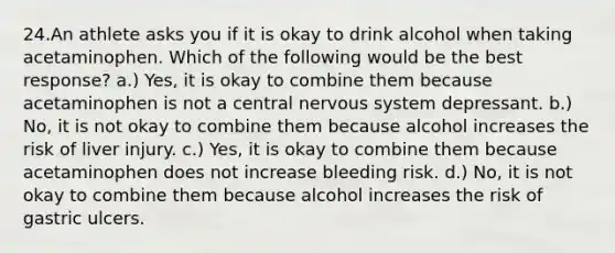 24.An athlete asks you if it is okay to drink alcohol when taking acetaminophen. Which of the following would be the best response? a.) Yes, it is okay to combine them because acetaminophen is not a central nervous system depressant. b.) No, it is not okay to combine them because alcohol increases the risk of liver injury. c.) Yes, it is okay to combine them because acetaminophen does not increase bleeding risk. d.) No, it is not okay to combine them because alcohol increases the risk of gastric ulcers.