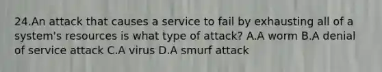 24.An attack that causes a service to fail by exhausting all of a system's resources is what type of attack? A.A worm B.A denial of service attack C.A virus D.A smurf attack